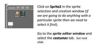 Click on Sprite2 in the sprite
selection and creation window (if
we are going to do anything with a
particular sprite then we need to
select it first).
Go to the sprite editor window and
select the costumes tab. See next
slide.
 