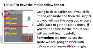 Let us first have the mouse follow the cat.
Going back to earlier on. If you click
on the cat sprite and then the scripts
tab you will see the code you wrote a
while back to get the cat to move. If
you do the same for the mouse you
will see nothing (hopefully).
Remember: we must select the
sprite we are going to work with
before we can make ANY changes.
 