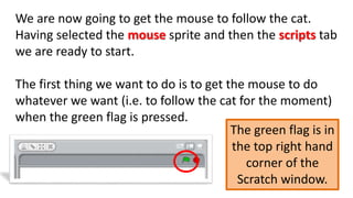 We are now going to get the mouse to follow the cat.
Having selected the mouse sprite and then the scripts tab
we are ready to start.
The first thing we want to do is to get the mouse to do
whatever we want (i.e. to follow the cat for the moment)
when the green flag is pressed.
The green flag is in
the top right hand
corner of the
Scratch window.
 
