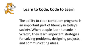 Learn to Code, Code to Learn
The ability to code computer programs is
an important part of literacy in today’s
society. When people learn to code in
Scratch, they learn important strategies
for solving problems, designing projects,
and communicating ideas.
 