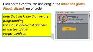 Click on the control tab and drag in the when the green
Flag is clicked line of code.
note that we know that we are
programming
the mouse because it appears
at the top of the
scripts window.
 