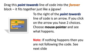 Drag this point towards line of code into the forever
block – it fits together just like a jigsaw!
To the right of the point towards
line of code is an arrow. If you click
on the arrow you have 2 choices.
Choose mouse-pointer and see
what happens.
Note: If nothing happens then you
are not following the code. See
next slide
 