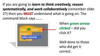 If you are going to learn to think creatively, reason
systematically, and work collaboratively (remember slide
2?) then you MUST understand what is going on. The
command block says …….
When green arrow
clicked – did you
click it?
Well done to those
who did get it
correct.
 