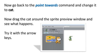 Now go back to the point towards command and change it
to cat.
Now drag the cat around the sprite preview window and
see what happens.
Try it with the arrow
keys.
 
