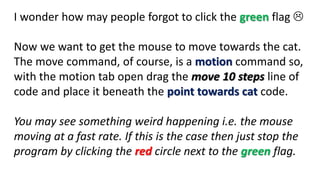 I wonder how may people forgot to click the green flag 
Now we want to get the mouse to move towards the cat.
The move command, of course, is a motion command so,
with the motion tab open drag the move 10 steps line of
code and place it beneath the point towards cat code.
You may see something weird happening i.e. the mouse
moving at a fast rate. If this is the case then just stop the
program by clicking the red circle next to the green flag.
 