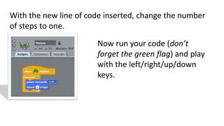 With the new line of code inserted, change the number
of steps to one.
Now run your code (don’t
forget the green flag) and play
with the left/right/up/down
keys.
 