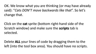 OK. We know what you are thinking (or may have already
said): “Cats DON’T move backwards like that”. So let’s
change that.
Click on the cat sprite (bottom right-hand side of the
Scratch window) and make sure the scripts tab is
selected.
Delete ALL your lines of code by dragging them to the
left (into the tool box area). You should have no scripts.
 