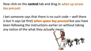 Now click on the control tab and drag in when up arrow
key pressed.
I bet someone says that there is no such code – well there
is but it says (at first) when space key pressed but you have
been following the instructions earlier on without taking
any notice of the what they actually mean.
 