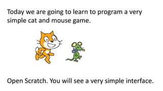 Today we are going to learn to program a very
simple cat and mouse game.
Open Scratch. You will see a very simple interface.
 