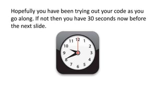 Hopefully you have been trying out your code as you
go along. If not then you have 30 seconds now before
the next slide.
 