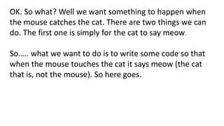 OK. So what? Well we want something to happen when
the mouse catches the cat. There are two things we can
do. The first one is simply for the cat to say meow.
So….. what we want to do is to write some code so that
when the mouse touches the cat it says meow (the cat
that is, not the mouse). So here goes.
 