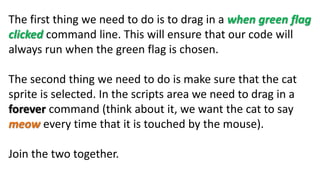 The first thing we need to do is to drag in a when green flag
clicked command line. This will ensure that our code will
always run when the green flag is chosen.
The second thing we need to do is make sure that the cat
sprite is selected. In the scripts area we need to drag in a
forever command (think about it, we want the cat to say
meow every time that it is touched by the mouse).
Join the two together.
 