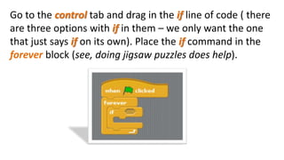 Go to the control tab and drag in the if line of code ( there
are three options with if in them – we only want the one
that just says if on its own). Place the if command in the
forever block (see, doing jigsaw puzzles does help).
 