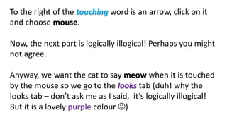 To the right of the touching word is an arrow, click on it
and choose mouse.
Now, the next part is logically illogical! Perhaps you might
not agree.
Anyway, we want the cat to say meow when it is touched
by the mouse so we go to the looks tab (duh! why the
looks tab – don’t ask me as I said, it’s logically illogical!
But it is a lovely purple colour )
 