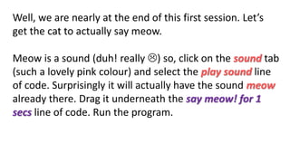 Well, we are nearly at the end of this first session. Let’s
get the cat to actually say meow.
Meow is a sound (duh! really ) so, click on the sound tab
(such a lovely pink colour) and select the play sound line
of code. Surprisingly it will actually have the sound meow
already there. Drag it underneath the say meow! for 1
secs line of code. Run the program.
 