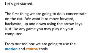 Let’s get started.
The first thing we are going to do is concentrate
on the cat. We want it to move forward,
backward, up and down using the arrow keys.
Just like any game you may play on your
computer.
From our toolbox we are going to use the
motion and control tools.
 