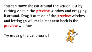 You can move the cat around the screen just by
clicking on it in the preview window and dragging
it around. Drag it outside of the preview window
and letting go will make it appear back in the
preview window.
Try moving the cat around!
 