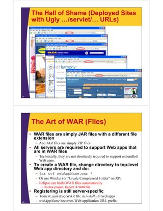 The Hall of Shame (Deployed Sites
with Ugly /servlet/ URLs)with Ugly …/servlet/… URLs)
24
The Art of WAR (Files)
• WAR files are simply JAR files with a different file
extensionextension
– And JAR files are simply ZIP files
• All servers are required to support Web apps that
are in WAR filesare in WAR files
– Technically, they are not absolutely required to support unbundled
Web apps.
• To create a WAR file change directory to top level• To create a WAR file, change directory to top-level
Web app directory and do:
– jar cvf webAppName.war *
O Wi Zi ( "C t C d F ld " XP)– Or use WinZip (or "Create Compressed Folder" on XP)
– Eclipse can build WAR files automatically
• R-click project, Export  WAR file
• Registering is still server specific
25
• Registering is still server-specific
– Tomcat: just drop WAR file in install_dir/webapps
– webAppName becomes Web application URL prefix
 