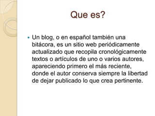 Que es?Un blog, o en español también una bitácora, es un sitio web periódicamente actualizado que recopila cronológicamente textos o artículos de uno o varios autores, apareciendo primero el más reciente, donde el autor conserva siempre la libertad de dejar publicado lo que crea pertinente.