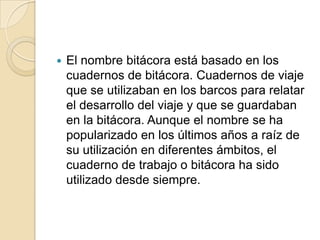 El nombre bitácora está basado en los cuadernos de bitácora. Cuadernos de viaje que se utilizaban en los barcos para relatar el desarrollo del viaje y que se guardaban en la bitácora. Aunque el nombre se ha popularizado en los últimos años a raíz de su utilización en diferentes ámbitos, el cuaderno de trabajo o bitácora ha sido utilizado desde siempre.