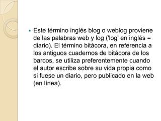 Este término inglés blog o weblog proviene de las palabras web y log ('log' en inglés = diario). El término bitácora, en referencia a los antiguos cuadernos de bitácora de los barcos, se utiliza preferentemente cuando el autor escribe sobre su vida propia como si fuese un diario, pero publicado en la web (en línea).
