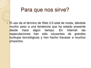 Para que nos sirve?El uso de el término de Web 2.0 está de moda, dándole mucho peso a una tendencia que ha estado presente desde hace algún tiempo. En Internet las especulaciones han sido causantes de grandes burbujas tecnológicas y han hecho fracasar a muchos proyectos.