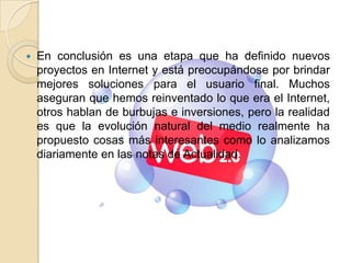 En conclusión es una etapa que ha definido nuevos proyectos en Internet y está preocupándose por brindar mejores soluciones para el usuario final. Muchos aseguran que hemos reinventado lo que era el Internet, otros hablan de burbujas e inversiones, pero la realidad es que la evolución natural del medio realmente ha propuesto cosas más interesantes como lo analizamos diariamente en las notas de Actualidad.