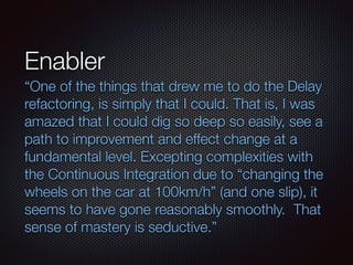 Enabler
“One of the things that drew me to do the Delay
refactoring, is simply that I could. That is, I was
amazed that I could dig so deep so easily, see a
path to improvement and effect change at a
fundamental level. Excepting complexities with
the Continuous Integration due to “changing the
wheels on the car at 100km/h” (and one slip), it
seems to have gone reasonably smoothly.  That
sense of mastery is seductive.”
 