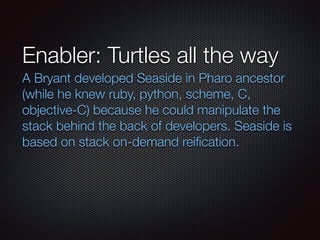Enabler: Turtles all the way
A Bryant developed Seaside in Pharo ancestor
(while he knew ruby, python, scheme, C,
objective-C) because he could manipulate the
stack behind the back of developers. Seaside is
based on stack on-demand reiﬁcation.
	
	
 