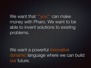 We want that **you** can make
money with Pharo. We want to be
able to invent solutions to existing
problems.
!
We want a powerful innovative
dynamic language where we can build
our future.
 