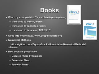 Books
Pharo by example http://www.pharobyexample.org
translated to french, merci!
translated to spanish, gracias!
translated to japanese, ありがとう!
Deep into Pharo http://www.deepintopharo.org
Numerical Methods
	 https://github.com/SquareBracketAssociates/NumericalMethods/
releases
New books in preparation
Updated Pharo by Example
Entreprise Pharo
Fun with Pharo
 