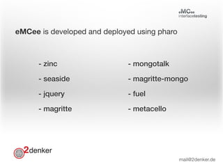 eMCee is developed and deployed using pharo
- zinc
- seaside
- jquery
- magritte
- mongotalk
- magritte-mongo
- fuel
- metacello
mail@2denker.de
 