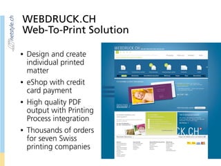 WEBDRUCK.CH
Web-To-Print Solution
• Design and create
individual printed
matter
• eShop with credit
card payment
• High quality PDF
output with Printing
Process integration
• Thousands of orders
for seven Swiss
printing companies
 