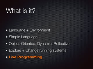 What is it?
Language + Environment
Simple Language
Object-Oriented, Dynamic, Reﬂective
Explore + Change running systems
Live Programming
 