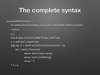 The complete syntax
exampleWithNumber: x
“A method that illustrates every part of Smalltalk method syntax”
<menu>
| y |
true & false not & (nil isNil) ifFalse: [self halt].
y := self size + super size.
#($a #a ‘a’ 1 16rFF 2r1010101010101010101 1.0)
do: [ :each | Transcript
show: (each class name);
show: (each printString);
show: ‘ ‘].
^ x < y
 
