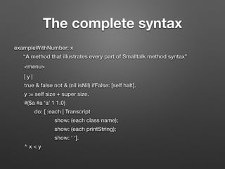 The complete syntax
exampleWithNumber: x
“A method that illustrates every part of Smalltalk method syntax”
<menu>
| y |
true & false not & (nil isNil) ifFalse: [self halt].
y := self size + super size.
#($a #a ‘a’ 1 1.0)
do: [ :each | Transcript
show: (each class name);
show: (each printString);
show: ‘ ‘].
^ x < y
 