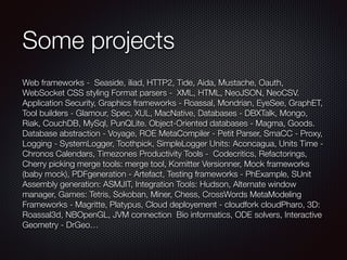 Some projects
Web frameworks - Seaside, iliad, HTTP2, Tide, Aida, Mustache, Oauth,
WebSocket CSS styling Format parsers - XML, HTML, NeoJSON, NeoCSV.
Application Security, Graphics frameworks - Roassal, Mondrian, EyeSee, GraphET,
Tool builders - Glamour, Spec, XUL, MacNative, Databases - DBXTalk, Mongo,
Riak, CouchDB, MySql, PunQLite. Object-Oriented databases - Magma, Goods.
Database abstraction - Voyage, ROE MetaCompiler - Petit Parser, SmaCC - Proxy,
Logging - SystemLogger, Toothpick, SimpleLogger Units: Aconcagua, Units Time -
Chronos Calendars, Timezones Productivity Tools - Codecritics, Refactorings,
Cherry picking merge tools: merge tool, Komitter Versionner, Mock frameworks
(baby mock), PDFgeneration - Artefact, Testing frameworks - PhExample, SUnit
Assembly generation: ASMJIT, Integration Tools: Hudson, Alternate window
manager, Games: Tetris, Sokoban, Miner, Chess, CrossWords MetaModeling
Frameworks - Magritte, Platypus, Cloud deployement - cloudfork cloudPharo, 3D:
Roassal3d, NBOpenGL, JVM connection Bio informatics, ODE solvers, Interactive
Geometry - DrGeo…
 