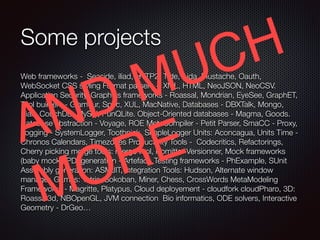 Some projects
Web frameworks - Seaside, iliad, HTTP2, Tide, Aida, Mustache, Oauth,
WebSocket CSS styling Format parsers - XML, HTML, NeoJSON, NeoCSV.
Application Security, Graphics frameworks - Roassal, Mondrian, EyeSee, GraphET,
Tool builders - Glamour, Spec, XUL, MacNative, Databases - DBXTalk, Mongo,
Riak, CouchDB, MySql, PunQLite. Object-Oriented databases - Magma, Goods.
Database abstraction - Voyage, ROE MetaCompiler - Petit Parser, SmaCC - Proxy,
Logging - SystemLogger, Toothpick, SimpleLogger Units: Aconcagua, Units Time -
Chronos Calendars, Timezones Productivity Tools - Codecritics, Refactorings,
Cherry picking merge tools: merge tool, Komitter Versionner, Mock frameworks
(baby mock), PDFgeneration - Artefact, Testing frameworks - PhExample, SUnit
Assembly generation: ASMJIT, Integration Tools: Hudson, Alternate window
manager, Games: Tetris, Sokoban, Miner, Chess, CrossWords MetaModeling
Frameworks - Magritte, Platypus, Cloud deployement - cloudfork cloudPharo, 3D:
Roassal3d, NBOpenGL, JVM connection Bio informatics, ODE solvers, Interactive
Geometry - DrGeo…
AND MUCH
MORE
 