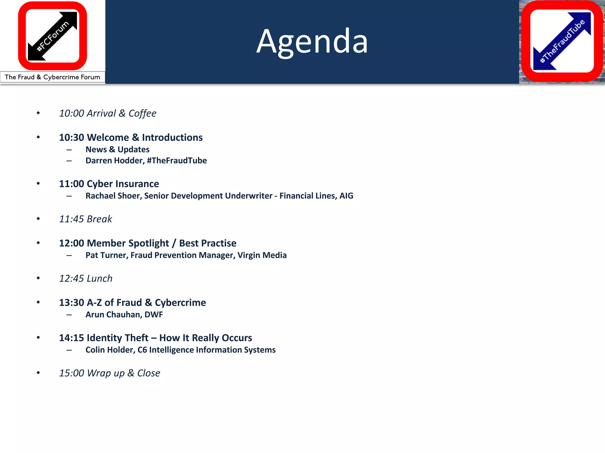 •10:00 Arrival & Coffee 
•10:30 Welcome & Introductions 
–News & Updates 
–Darren Hodder, #TheFraudTube 
•11:00 Cyber Insurance 
–Rachael Shoer, Senior Development Underwriter - Financial Lines, AIG 
•11:45 Break 
•12:00 Member Spotlight / Best Practise 
–Pat Turner, Fraud Prevention Manager, Virgin Media 
•12:45 Lunch 
•13:30 A-Z of Fraud & Cybercrime 
–Arun Chauhan, DWF 
•14:15 Identity Theft – How It Really Occurs 
–Colin Holder, C6 Intelligence Information Systems 
•15:00 Wrap up & Close 
Agenda  