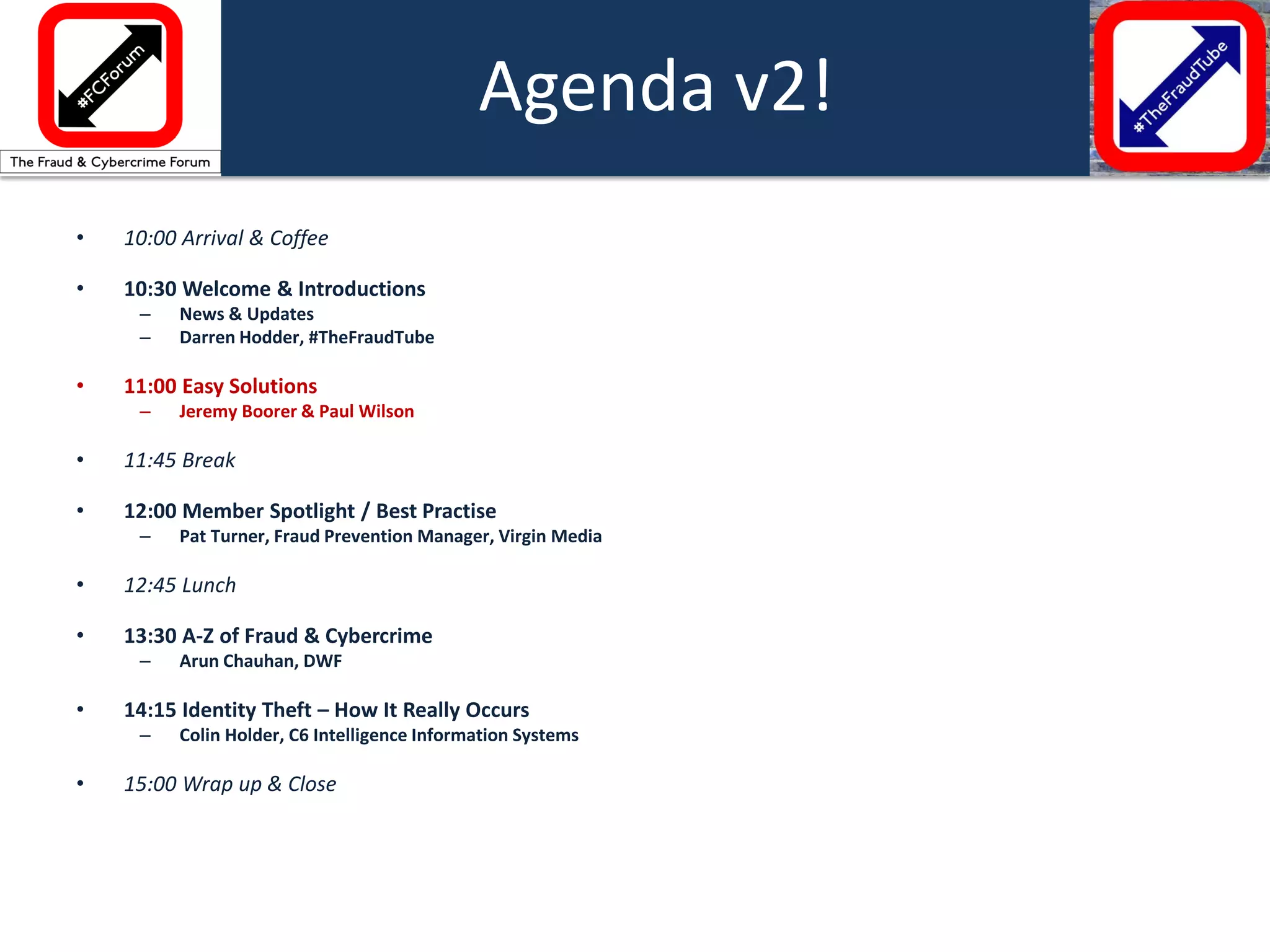 •10:00 Arrival & Coffee 
•10:30 Welcome & Introductions 
–News & Updates 
–Darren Hodder, #TheFraudTube 
•11:00 Easy Solutions 
–Jeremy Boorer & Paul Wilson 
•11:45 Break 
•12:00 Member Spotlight / Best Practise 
–Pat Turner, Fraud Prevention Manager, Virgin Media 
•12:45 Lunch 
•13:30 A-Z of Fraud & Cybercrime 
–Arun Chauhan, DWF 
•14:15 Identity Theft – How It Really Occurs 
–Colin Holder, C6 Intelligence Information Systems 
•15:00 Wrap up & Close 
Agenda v2!  