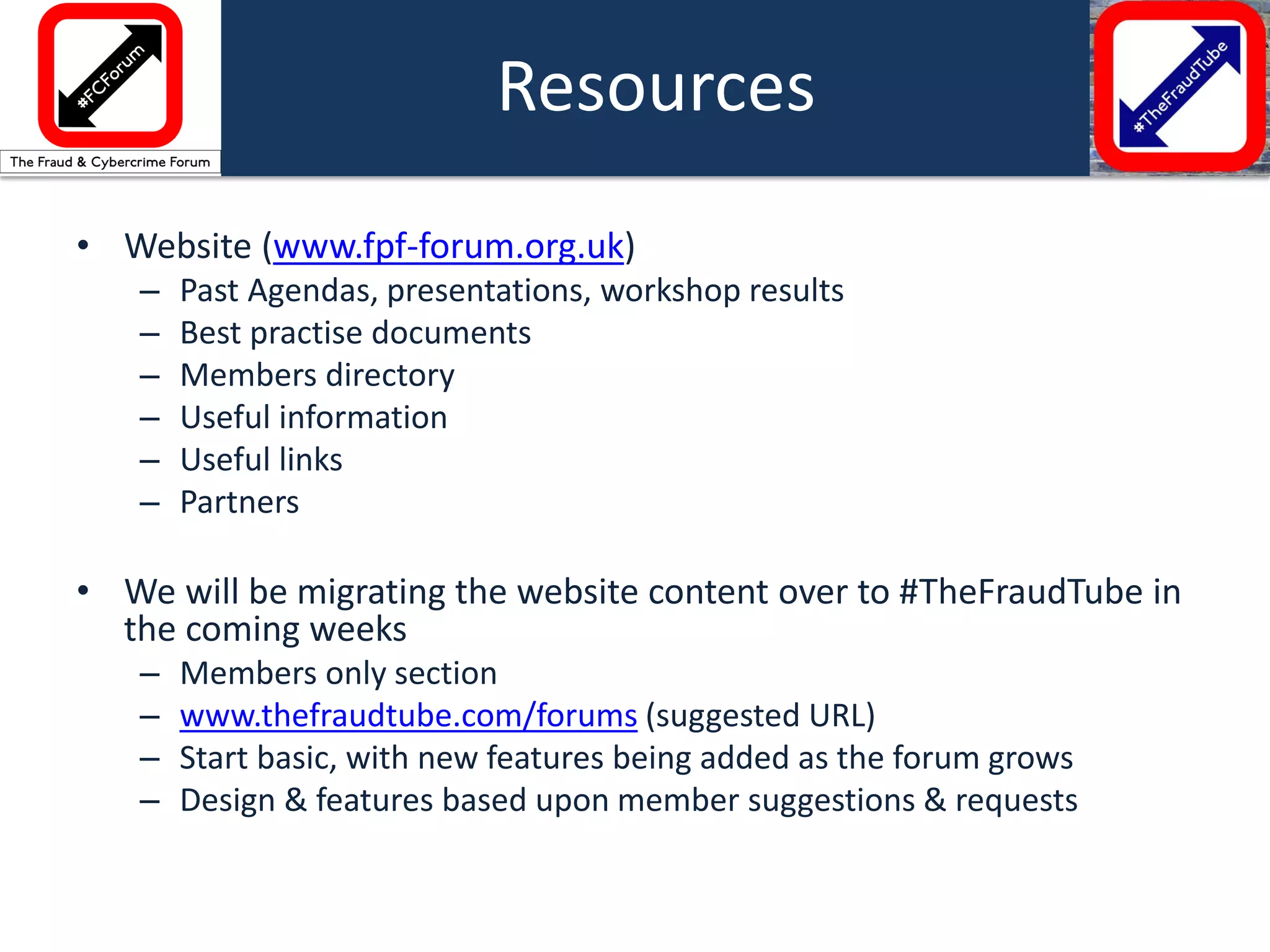 •Website (www.fpf-forum.org.uk) 
–Past Agendas, presentations, workshop results 
–Best practise documents 
–Members directory 
–Useful information 
–Useful links 
–Partners 
•We will be migrating the website content over to #TheFraudTube in the coming weeks 
–Members only section 
–www.thefraudtube.com/forums (suggested URL) 
–Start basic, with new features being added as the forum grows 
–Design & features based upon member suggestions & requests 
Resources  