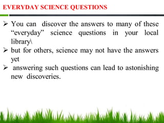 EVERYDAY SCIENCE QUESTIONS
➢ You can discover the answers to many of these
“everyday” science questions in your local
library
➢ but for others, science may not have the answers
yet
➢ answering such questions can lead to astonishing
new discoveries.
 