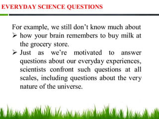 EVERYDAY SCIENCE QUESTIONS
For example, we still don’t know much about
➢ how your brain remembers to buy milk at
the grocery store.
➢ Just as we’re motivated to answer
questions about our everyday experiences,
scientists confront such questions at all
scales, including questions about the very
nature of the universe.
 