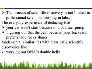 ➢ The process of scientific discovery is not limited to
professional scientists working in labs.
The everyday experience of deducing that
➢ your car won’t start because of a bad fuel pump
➢ figuring out that the centipedes in your backyard
prefer shady rocks shares
fundamental similarities with classically scientific
discoveries like
➢ working out DNA’s double helix.
 