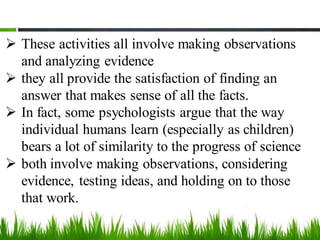 ➢ These activities all involve making observations
and analyzing evidence
➢ they all provide the satisfaction of finding an
answer that makes sense of all the facts.
➢ In fact, some psychologists argue that the way
individual humans learn (especially as children)
bears a lot of similarity to the progress of science
➢ both involve making observations, considering
evidence, testing ideas, and holding on to those
that work.
 