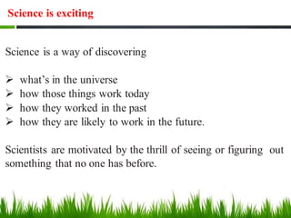 Science is exciting
Science is a way of discovering
➢ what’s in the universe
➢ how those things work today
➢ how they worked in the past
➢ how they are likely to work in the future.
Scientists are motivated by the thrill of seeing or figuring out
something that no one has before.
 