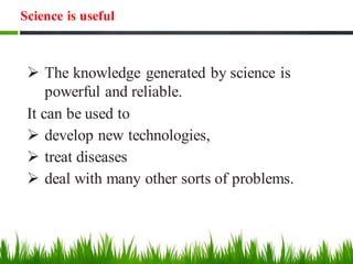Science is useful
➢ The knowledge generated by science is
powerful and reliable.
It can be used to
➢ develop new technologies,
➢ treat diseases
➢ deal with many other sorts of problems.
 