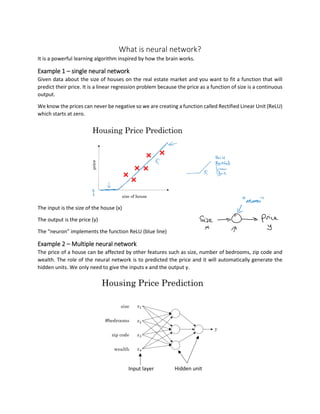 What is neural network?
It is a powerful learning algorithm inspired by how the brain works.
Example 1 – single neural network
Given data about the size of houses on the real estate market and you want to fit a function that will
predict their price. It is a linear regression problem because the price as a function of size is a continuous
output.
We know the prices can never be negative so we are creating a function called Rectified Linear Unit (ReLU)
which starts at zero.
The input is the size of the house (x)
The output is the price (y)
The “neuron” implements the function ReLU (blue line)
Example 2 – Multiple neural network
The price of a house can be affected by other features such as size, number of bedrooms, zip code and
wealth. The role of the neural network is to predicted the price and it will automatically generate the
hidden units. We only need to give the inputs x and the output y.
Input layer Hidden unit
 