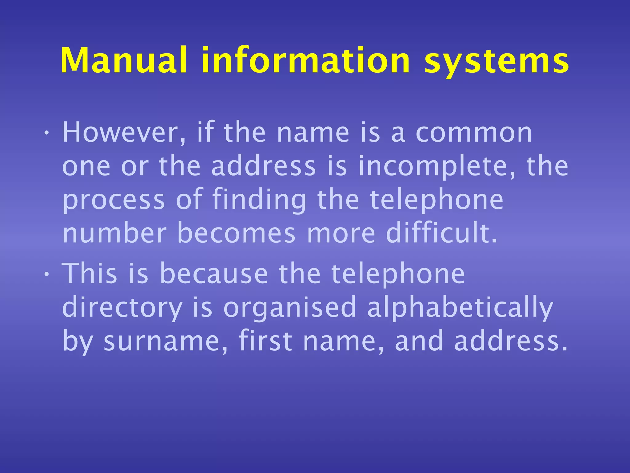 Manual information systems
• However, if the name is a common
  one or the address is incomplete, the
  process of finding the telephone
  number becomes more difficult.
• This is because the telephone
  directory is organised alphabetically
  by surname, first name, and address.
 