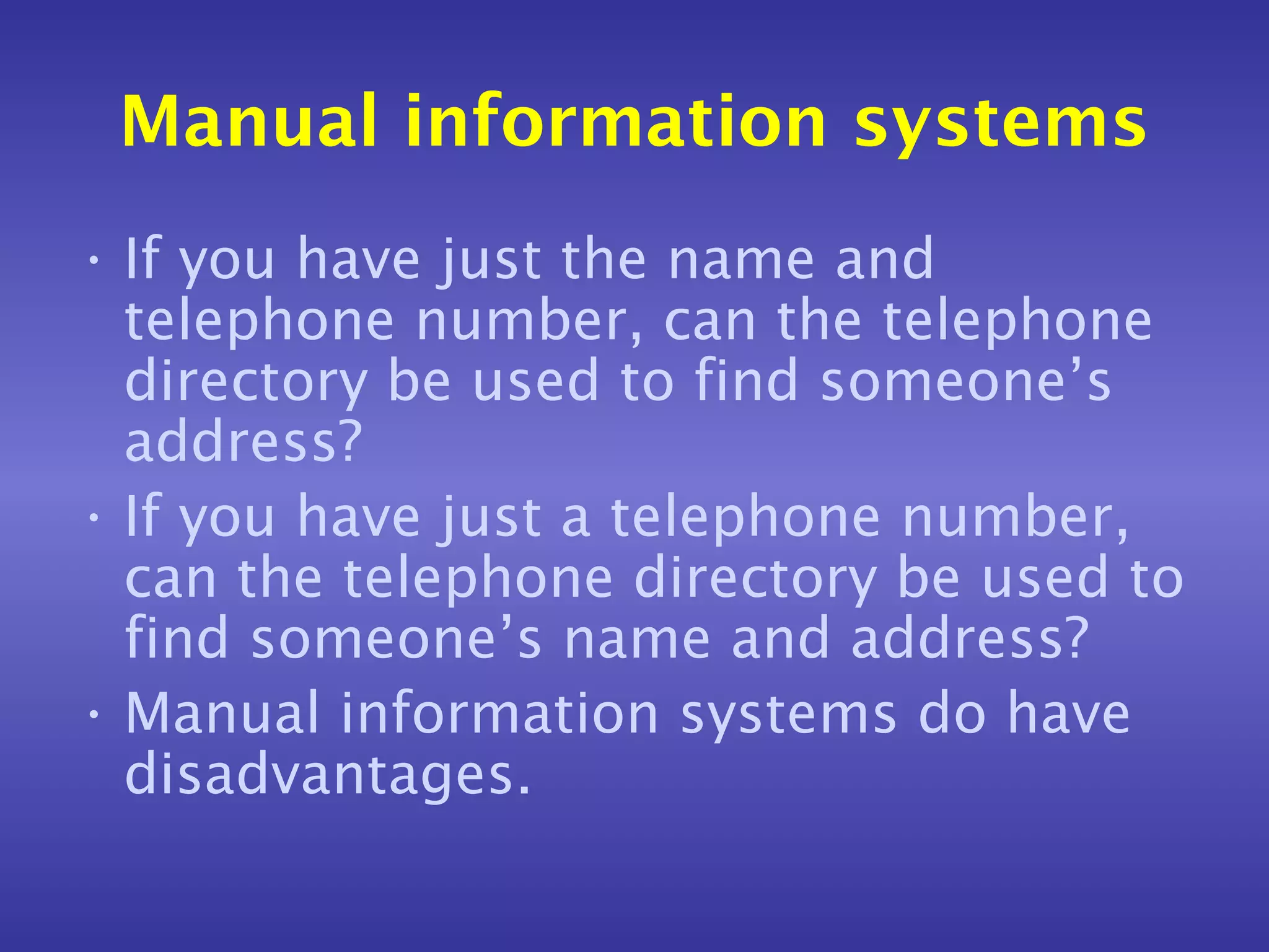 Manual information systems
• If you have just the name and
  telephone number, can the telephone
  directory be used to find someone’s
  address?
• If you have just a telephone number,
  can the telephone directory be used to
  find someone’s name and address?
• Manual information systems do have
  disadvantages.
 
